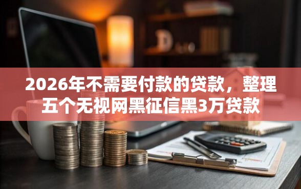 2026年不需要付款的贷款，整理五个无视网黑征信黑3万贷款