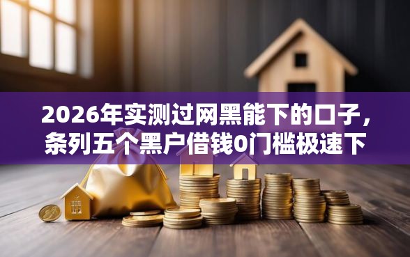 2026年实测过网黑能下的口子,条列五个黑户借钱0门槛极速下款平台 2026年实测过网黑能下的口子,条列五个黑户借钱0门槛极速下款平台