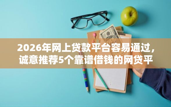 2026年网上贷款平台容易通过，诚意推荐5个靠谱借钱的网贷平台