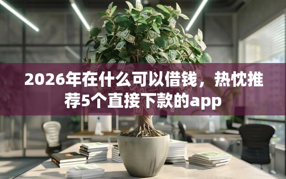 2026年在什么可以借钱，热忱推荐5个直接下款的app