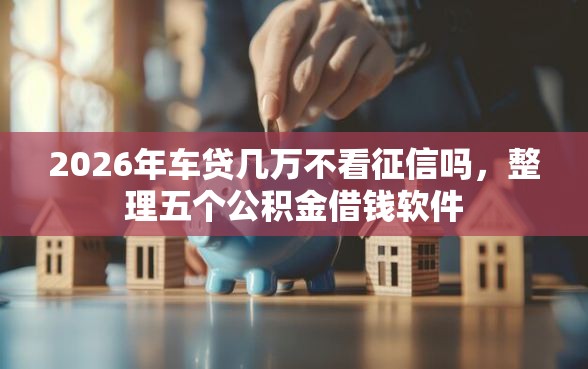 2026年车贷几万不看征信吗，整理五个公积金借钱软件
