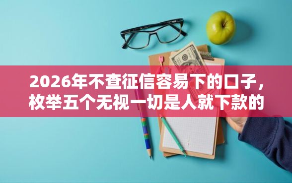 2026年不查征信容易下的口子，枚举五个无视一切是人就下款的软件