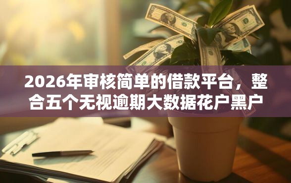 2026年审核简单的借款平台，整合五个无视逾期大数据花户黑户平台