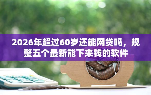 2026年超过60岁还能网贷吗，规整五个最新能下来钱的软件