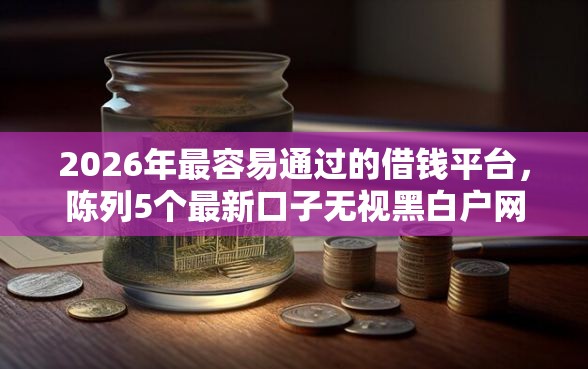 2026年最容易通过的借钱平台，陈列5个最新口子无视黑白户网贷