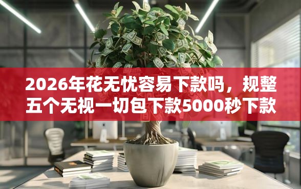 2026年花无忧容易下款吗，规整五个无视一切包下款5000秒下款的口子