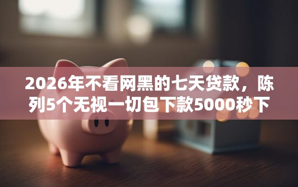 2026年不看网黑的七天贷款，陈列5个无视一切包下款5000秒下款的口子