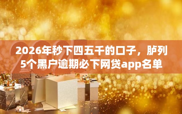 2026年秒下四五千的口子，胪列5个黑户逾期必下网贷app名单