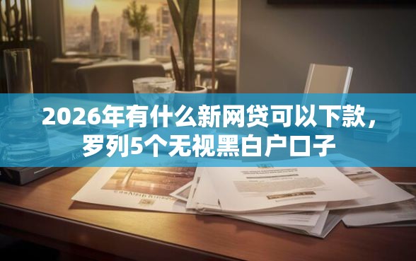 2026年有什么新网贷可以下款，罗列5个无视黑白户口子
