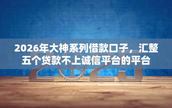2026年大神系列借款口子，汇整五个贷款不上诚信平台的平台