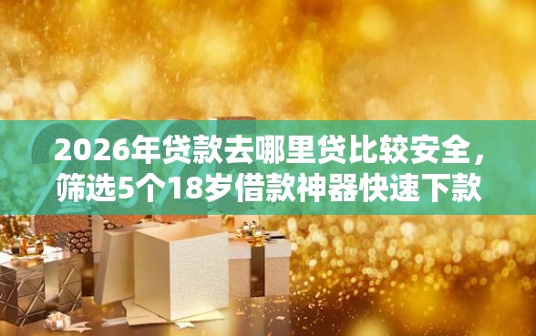 2026年贷款去哪里贷比较安全，筛选5个18岁借款神器快速下款软件