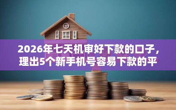 2026年七天机审好下款的口子，理出5个新手机号容易下款的平台