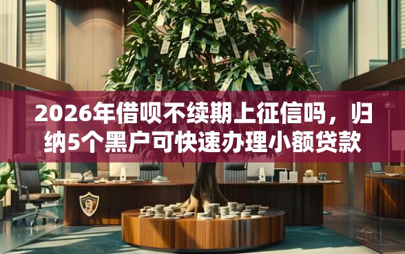 2026年借呗不续期上征信吗，归纳5个黑户可快速办理小额贷款业务的口子