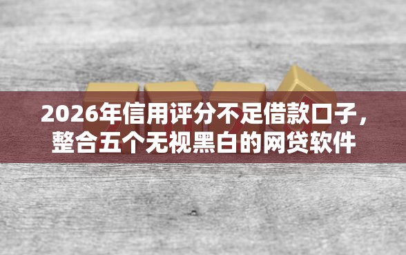 2026年信用评分不足借款口子，整合五个无视黑白的网贷软件