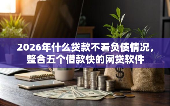2026年什么贷款不看负债情况，整合五个借款快的网贷软件