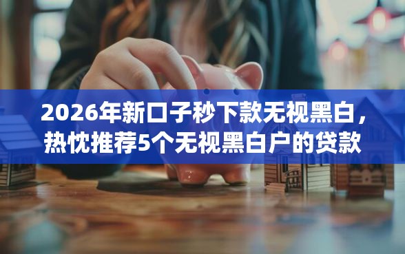 2026年新口子秒下款无视黑白，热忱推荐5个无视黑白户的贷款app