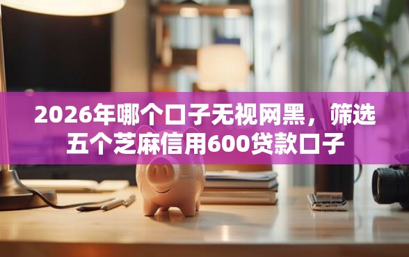 2026年哪个口子无视网黑，筛选五个芝麻信用600贷款口子