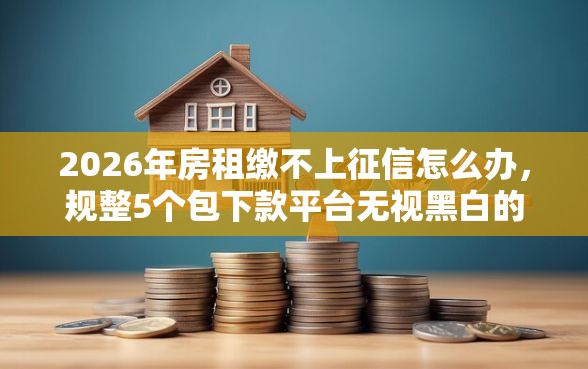 2026年房租缴不上征信怎么办，规整5个包下款平台无视黑白的网贷