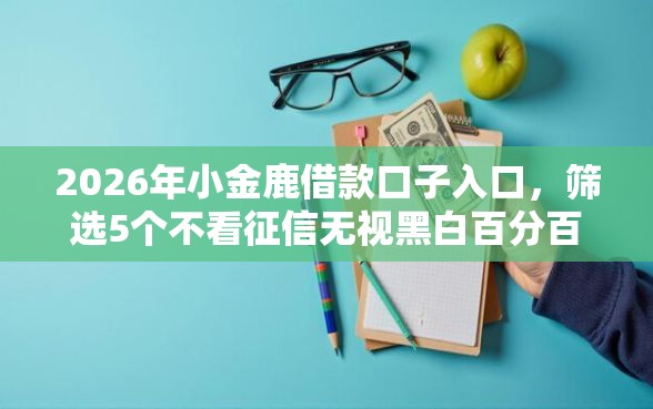 2026年小金鹿借款口子入口，筛选5个不看征信无视黑白百分百下款网贷口子