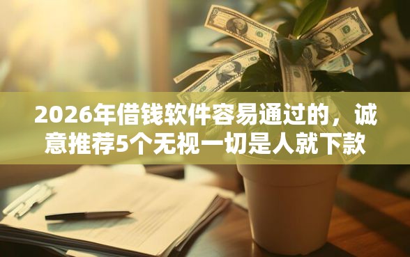2026年借钱软件容易通过的，诚意推荐5个无视一切是人就下款的口子