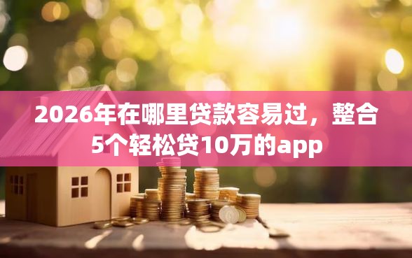 2026年在哪里贷款容易过，整合5个轻松贷10万的app