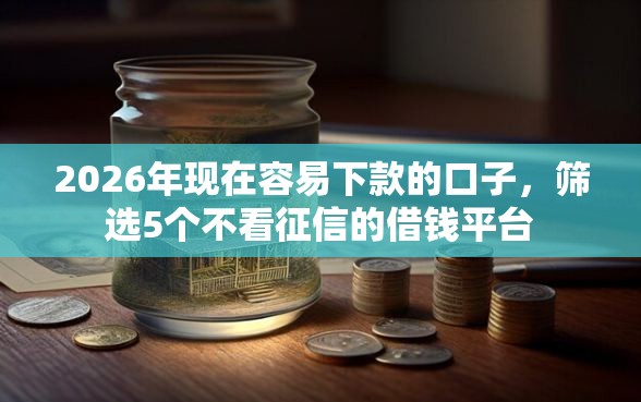 2026年现在容易下款的口子，筛选5个不看征信的借钱平台