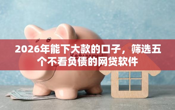 2026年能下大款的口子，筛选五个不看负债的网贷软件