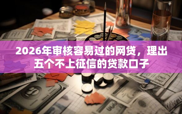 2026年审核容易过的网贷,理出五个不上征信的贷款口子 2026年审核容易过的网贷,理出五个不上征信的贷款口子