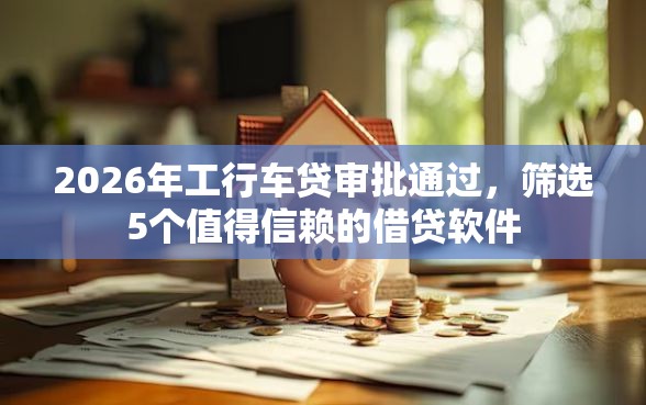 2026年工行车贷审批通过，筛选5个值得信赖的借贷软件