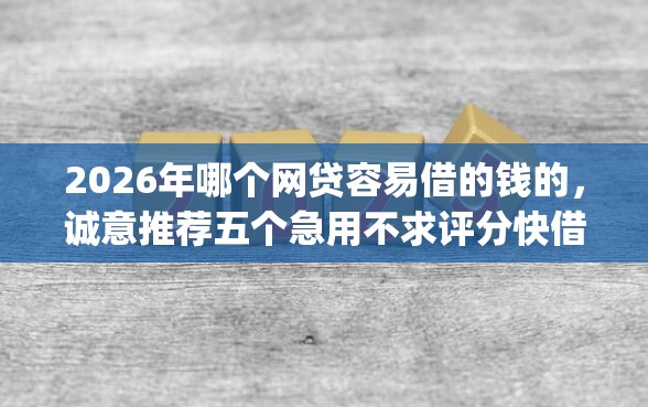 2026年哪个网贷容易借的钱的，诚意推荐五个急用不求评分快借无忧的app