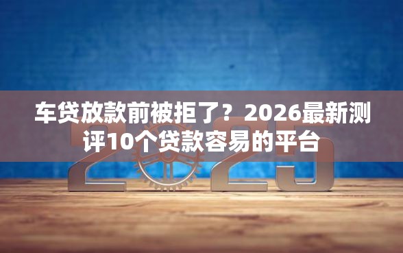 车贷放款前被拒了?2026最新测评10个贷款容易的平台_借的到