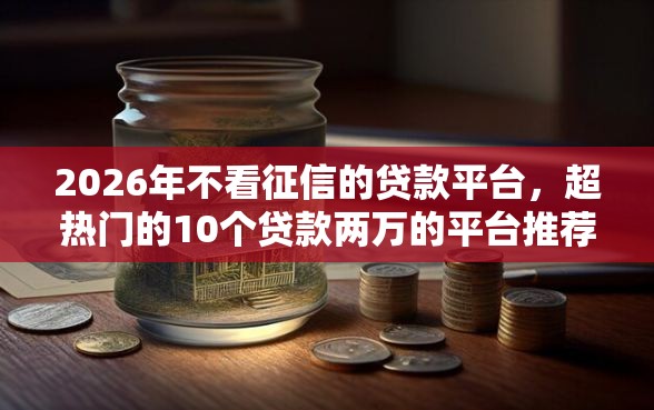 2026年不看征信的贷款平台,超热门的10个贷款两万的平台推荐_借的到